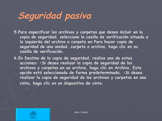 Seguridad pasiva  5.Para especificar los archivos y carpetas que desea incluir en la copia de seguridad, seleccione la casilla de verificación situada a la izquierda del archivo o carpeta en Para hacer copia de seguridad de una unidad, carpeta o archivo, haga clic en su casilla de verificación.  6.En Destino de la copia de seguridad, realice una de estas acciones: •Si desea realizar la copia de seguridad de los archivos y carpetas en un archivo, haga clic en Archivo. Esta opción está seleccionada de forma predeterminada. •Si desea realizar la copia de seguridad de los archivos y carpetas en una cinta, haga clic en un dispositivo de cinta.   