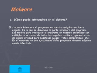 Malware a. ¿Cómo puede introducirse en el sistema? El atacante introduce el programa en nuestra máquina mediante engaño. Es lo que se denomina la parte servidora del programa. Los medios para introducir el programa en nuestro ordenador son múltiples y se sirven de todos los engaños posibles, aparentan ser de alguna utilidad para nosotros: juegos, fotos comprimidas, etc. En el momento en que ejecutamos dicho programa nuestra máquina queda infectada.  