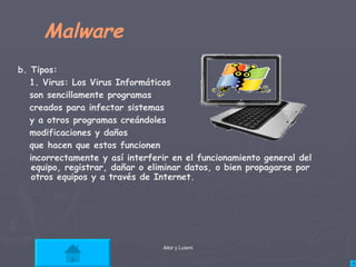 Malware b. Tipos: 1. Virus: Los Virus Informáticos  son sencillamente programas  creados para infectar sistemas  y a otros programas creándoles  modificaciones y daños  que hacen que estos funcionen  incorrectamente y así interferir en el funcionamiento general del equipo, registrar, dañar o eliminar datos, o bien propagarse por otros equipos y a través de Internet.  