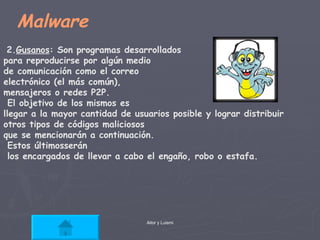 Malware 2. Gusanos : Son programas desarrollados  para reproducirse por algún medio  de comunicación como el correo  electrónico (el más común),  mensajeros o redes P2P. El objetivo de los mismos es  llegar a la mayor cantidad de usuarios posible y lograr distribuir  otros tipos de códigos maliciosos  que se mencionarán a continuación. Estos últimosserán los encargados de llevar a cabo el engaño, robo o estafa. 