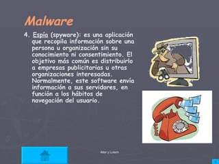 Malware 4.  Espía  (spyware): es una aplicación que recopila información sobre una persona u organización sin su conocimiento ni consentimiento. El objetivo más común es distribuirlo a empresas publicitarias u otras organizaciones interesadas. Normalmente, este software envía información a sus servidores, en función a los hábitos de navegación del usuario.  