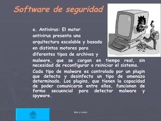 Software de seguridad a. Antivirus: El motor  antivirus presenta una  arquitectura escalable y basada en distintos motores para  diferentes tipos de archivos y malware, que se cargan en tiempo real, sin necesidad de reconfigurar o reiniciar el sistema. Cada tipo de malware es controlado por un plugin que detecta y desinfecta un tipo de amenaza determinada. Los plugins, que tienen la capacidad de poder comunicarse entre ellos, funcionan de forma secuencial para detectar malware y spyware. 
