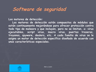Software de seguridad Los motores de detección: Los motores de detección están compuestos de módulos que están continuamente mejorándose para ofrecer protección contra todo tipo de malware y que incluyen, pero no se limitan, a: virus ejecutables, script virus, macro virus, puertas traseras, troyanos, spyware, dealers, etc. A cada familia de virus se le asigna un motor de detección específico diseñado de acuerdo con unas características especiales. 