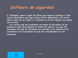 Software de seguridad C. Antispam: opera a base de filtros que asigna un puntaje a cada correo electrónico que llega. Estos filtros determinan si el correo tiene trazas de ser spam o si contiene un archivo adjunto que puede ser un virus.  Los correos que son evaluados con menos de 40 puntos se les permite el paso directamente al buzón del usuario. Los que son evaluados con más de 40 puntos son enviados a un repositorio de cuarentena con el propósito de que sean recuperados en caso necesario.   