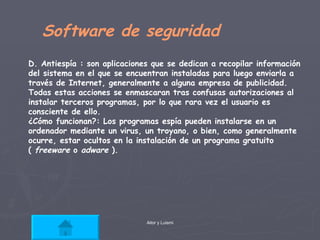 Software de seguridad D. Antiespía : son aplicaciones que se dedican a recopilar información del sistema en el que se encuentran instaladas para luego enviarla a través de Internet, generalmente a alguna empresa de publicidad. Todas estas acciones se enmascaran tras confusas autorizaciones al instalar terceros programas, por lo que rara vez el usuario es consciente de ello.  ¿Cómo funcionan?: Los programas espía pueden instalarse en un ordenador mediante un virus, un troyano, o bien, como generalmente ocurre, estar ocultos en la instalación de un programa gratuito (  freeware  o  adware  ).  