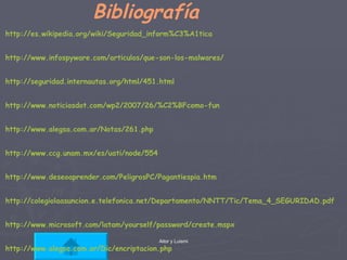 Bibliografía http :// es.wikipedia.org / wiki / Seguridad_inform%C3%A1tica http :// www.infospyware.com / articulos /que-son-los- malwares / http :// seguridad.internautas.org / html /451. html http :// www.noticiasdot.com /wp2/2007/26/ %C2%BFcomo - fun http :// www.alegsa.com.ar /Notas/261. php http :// www.ccg.unam.mx /es/ uati / node /554 http :// www.deseoaprender.com / PeligrosPC / Pagantiespia.htm http :// colegiolaasuncion.e.telefonica.net /Departamento/NNTT/Tic/Tema_4_ SEGURIDAD.pdf http :// www.microsoft.com / latam / yourself / password / create.mspx http :// www.alegsa.com.ar /Dic/ encriptacion.php 