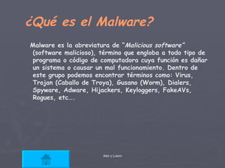 ¿Qué es el Malware? Malware es la abreviatura de “ Malicious software”  (software malicioso), término que engloba a todo tipo de programa o código de computadora cuya función es dañar un sistema o causar un mal funcionamiento. Dentro de este grupo podemos encontrar términos como: Virus, Trojan (Caballo de Troya), Gusano (Worm), Dialers, Spyware, Adware, Hijackers, Keyloggers, FakeAVs, Rogues, etc….  