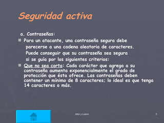 Seguridad activa a. Contraseñas:  Para un atacante, una contraseña segura debe  parecerse a una cadena aleatoria de caracteres.  Puede conseguir que su contraseña sea segura  si se guía por los siguientes criterios: Que no sea corta : Cada carácter que agrega a su contraseña aumenta exponencialmente el grado de protección que ésta ofrece. Las contraseñas deben contener un mínimo de 8 caracteres; lo ideal es que tenga 14 caracteres o más.   