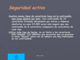 Seguridad activa Cuantos menos tipos de caracteres haya en la contraseña, más larga deberá ser ésta .  Una contraseña de 15 caracteres formada únicamente por letras y números aleatorios es unas 33.000 veces más segura que una contraseña de 8 caracteres compuesta de caracteres de todo tipo. Utilice todo tipo de teclas , no se limite a los caracteres más comunes. Los símbolos que necesitan que se presione la tecla "Mayús" junto con un número son muy habituales en las contraseñas.  