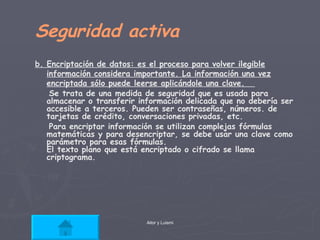 Seguridad activa b. Encriptación de datos: es el proceso para volver ilegible información considera importante. La información una vez encriptada sólo puede leerse aplicándole una clave.  Se trata de una medida de seguridad que es usada para almacenar o transferir información delicada que no debería ser accesible a terceros. Pueden ser contraseñas, números. de tarjetas de crédito, conversaciones privadas, etc. Para encriptar información se utilizan complejas fórmulas matemáticas y para desencriptar, se debe usar una clave como parámetro para esas fórmulas. El texto plano que está encriptado o cifrado se llama criptograma.  