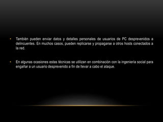 • También pueden enviar datos y detalles personales de usuarios de PC desprevenidos a
delincuentes. En muchos casos, pueden replicarse y propagarse a otros hosts conectados a
la red.
• En algunas ocasiones estas técnicas se utilizan en combinación con la ingeniería social para
engañar a un usuario desprevenido a fin de llevar a cabo el ataque.
 