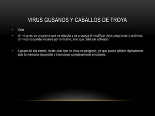 VIRUS GUSANOS Y CABALLOS DE TROYA
• Virus
• Un virus es un programa que se ejecuta y se propaga al modificar otros programas o archivos.
Un virus no puede iniciarse por sí mismo, sino que debe ser activado.
• A pesar de ser simple, hasta este tipo de virus es peligroso, ya que puede utilizar rápidamente
toda la memoria disponible e interrumpir completamente el sistema.
 