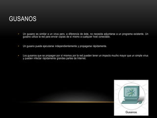 GUSANOS
• Un gusano es similar a un virus pero, a diferencia de éste, no necesita adjuntarse a un programa existente. Un
gusano utiliza la red para enviar copias de sí mismo a cualquier host conectado.
• Un gusano puede ejecutarse independientemente y propagarse rápidamente.
• Los gusanos que se propagan por sí mismos por la red pueden tener un impacto mucho mayor que un simple virus
y pueden infectar rápidamente grandes partes de Internet.
 