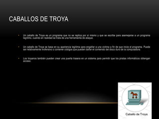 CABALLOS DE TROYA
• Un caballo de Troya es un programa que no se replica por sí mismo y que se escribe para asemejarse a un programa
legítimo, cuando en realidad se trata de una herramienta de ataque.
• Un caballo de Troya se basa en su apariencia legítima para engañar a una victima a fin de que inicie el programa. Puede
ser relativamente inofensivo o contener códigos que pueden dañar el contenido del disco duro de la computadora.
• Los troyanos también pueden crear una puerta trasera en un sistema para permitir que los piratas informáticos obtengan
acceso.
 