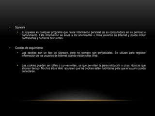 • Spyware
• El spyware es cualquier programa que reúne información personal de su computadora sin su permiso o
conocimiento. Esta información se envía a los anunciantes u otros usuarios de Internet y puede incluir
contraseñas y números de cuentas.
• Cookies de seguimiento
• Las cookies son un tipo de spyware, pero no siempre son perjudiciales. Se utilizan para registrar
información de los usuarios de Internet cuando visitan sitios Web.
• Las cookies pueden ser útiles o convenientes, ya que permiten la personalización y otras técnicas que
ahorran tiempo. Muchos sitios Web requieren que las cookies estén habilitadas para que el usuario pueda
conectarse.
 