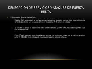 DENEGACIÓN DE SERVICIOS Y ATAQUES DE FUERZA
BRUTA
• Existen varios tipos de ataques DoS:
• Flooding SYN (sincrónica): se envía una gran cantidad de paquetes a un servidor, para solicitar una
conexión de cliente. Los paquetes contienen direcciones IP de origen no válidas.
• El servidor se ocupa de responder a estas solicitudes falsas y, por lo tanto, no puede responder a las
solicitudes legítimas.
• Ping of Death: se envía a un dispositivo un paquete con un tamaño mayor que el máximo permitido
por el IP (65 535 bytes). Esto puede hacer que el sistema receptor colapse.
 