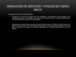 DENEGACIÓN DE SERVICIOS Y ATAQUES DE FUERZA
BRUTA
• Denegación de servicio distribuida (DDoS)
• La DDoS es una forma de ataque DoS más sofisticada y potencialmente más perjudicial. Está
diseñada para saturar y sobrecargar los enlaces de red con datos inútiles. Los ataques DDoS operan
en una escala mucho mayor que los ataques DoS.
• Generalmente, cientos o miles de puntos de ataque intentan saturar un objetivo al mismo tiempo. Los
puntos de ataque pueden ser computadoras inadvertidas que ya hayan sido infectadas por el código
DDoS. Cuando son invocados, los sistemas infectados con el código DDoS atacan el sitio del
objetivo.
 