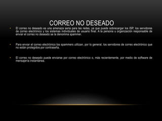 CORREO NO DESEADO
• El correo no deseado es una amenaza seria para las redes, ya que puede sobrecargar los ISP, los servidores
de correo electrónico y los sistemas individuales de usuario final. A la persona u organización responsable de
enviar el correo no deseado se la denomina spammer.
• Para enviar el correo electrónico los spammers utilizan, por lo general, los servidores de correo electrónico que
no están protegidos por contraseña.
• El correo no deseado puede enviarse por correo electrónico o, más recientemente, por medio de software de
mensajería instantánea.
 