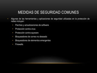 MEDIDAS DE SEGURIDAD COMUNES
• Algunas de las herramientas y aplicaciones de seguridad utilizadas en la protección de
redes incluyen:
• Parches y actualizaciones de software
• Protección contra virus
• Protección contra spyware
• Bloqueadores de correo no deseado
• Bloqueadores de elementos emergentes
• Firewalls
 