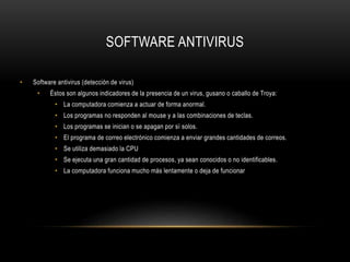 SOFTWARE ANTIVIRUS
• Software antivirus (detección de virus)
• Éstos son algunos indicadores de la presencia de un virus, gusano o caballo de Troya:
• La computadora comienza a actuar de forma anormal.
• Los programas no responden al mouse y a las combinaciones de teclas.
• Los programas se inician o se apagan por sí solos.
• El programa de correo electrónico comienza a enviar grandes cantidades de correos.
• Se utiliza demasiado la CPU
• Se ejecuta una gran cantidad de procesos, ya sean conocidos o no identificables.
• La computadora funciona mucho más lentamente o deja de funcionar
 