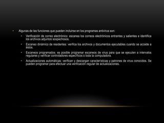 • Algunas de las funciones que pueden incluirse en los programas antivirus son:
• Verificación de correo electrónico: escanea los correos electrónicos entrantes y salientes e identifica
los archivos adjuntos sospechosos.
• Escaneo dinámico de residentes: verifica los archivos y documentos ejecutables cuando se accede a
éstos.
• Escaneos programados: es posible programar escaneos de virus para que se ejecuten a intervalos
regulares y verificar controladores específicos o toda la computadora.
• Actualizaciones automáticas: verifican y descargan características y patrones de virus conocidos. Se
pueden programar para efectuar una verificación regular de actualizaciones.
 