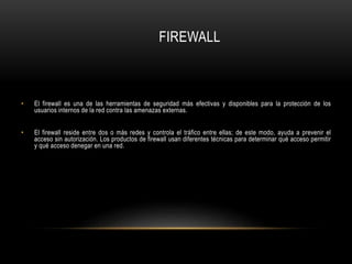 FIREWALL
• El firewall es una de las herramientas de seguridad más efectivas y disponibles para la protección de los
usuarios internos de la red contra las amenazas externas.
• El firewall reside entre dos o más redes y controla el tráfico entre ellas; de este modo, ayuda a prevenir el
acceso sin autorización. Los productos de firewall usan diferentes técnicas para determinar qué acceso permitir
y qué acceso denegar en una red.
 