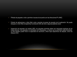 • Filtrado de paquetes: evita o permite el acceso de acuerdo con las direcciones IP o MAC.
• Filtrado de aplicaciones y sitios Web: evita o permite el acceso de acuerdo con la aplicación. Se puede
bloquear un sitio Web al especificar la dirección URL del sitio o algunas palabras clave.
• Inspección de paquetes con estado (SPI): los paquetes entrantes deben ser respuestas legítimas de los
hosts internos. Los paquetes no solicitados son bloqueados, a menos que se permitan específicamente.
La SPI también puede incluir la capacidad de reconocer y filtrar tipos específicos de ataques, como los
ataques DoS.
 