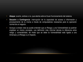 • Ataque: evento, exitoso o no, que atenta sobre el buen funcionamiento del sistema.
• Desastre o Contingencia: interrupción de la capacidad de acceso a información y
procesamiento de la misma a través de computadoras necesarias para la operación
normal de un negocio.
• Aunque a simple vista se puede entender que un Riesgo y una Vulnerabilidad se podrían
englobar un mismo concepto, una definición más informal denota la diferencia entre
riesgo y vulnerabilidad, de modo que se debe la Vulnerabilidad está ligada a una
Amenaza y el Riesgo a un Impacto.
 