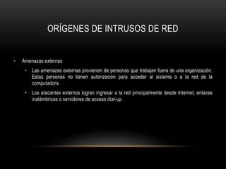 ORÍGENES DE INTRUSOS DE RED
• Amenazas externas
• Las amenazas externas provienen de personas que trabajan fuera de una organización.
Estas personas no tienen autorización para acceder al sistema o a la red de la
computadora.
• Los atacantes externos logran ingresar a la red principalmente desde Internet, enlaces
inalámbricos o servidores de acceso dial-up.
 