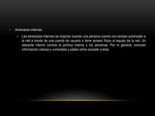 • Amenazas internas
• Las amenazas internas se originan cuando una persona cuenta con acceso autorizado a
la red a través de una cuenta de usuario o tiene acceso físico al equipo de la red. Un
atacante interno conoce la política interna y las personas. Por lo general, conocen
información valiosa y vulnerable y saben cómo acceder a ésta.
 