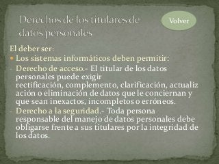 El deber ser:
 Los sistemas informáticos deben permitir:
- Derecho de acceso.- El titular de los datos
personales puede exigir
rectificación, complemento, clarificación, actualiz
ación o eliminación de datos que le conciernan y
que sean inexactos, incompletos o erróneos.
- Derecho a la seguridad.- Toda persona
responsable del manejo de datos personales debe
obligarse frente a sus titulares por la integridad de
los datos.
Volver
 