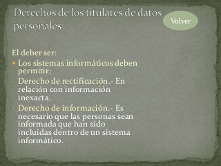 El deber ser:
 Los sistemas informáticos deben
permitir:
- Derecho de rectificación.- En
relación con información
inexacta.
- Derecho de información.- Es
necesario que las personas sean
informada que han sido
incluidas dentro de un sistema
informático.
Volver
 