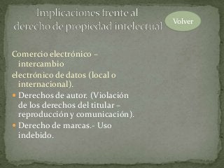 Comercio electrónico –
intercambio
electrónico de datos (local o
internacional).
 Derechos de autor. (Violación
de los derechos del titular –
reproducción y comunicación).
 Derecho de marcas.- Uso
indebido.
Volver
 