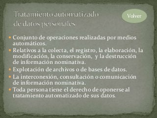  Conjunto de operaciones realizadas por medios
automáticos.
 Relativos a la colecta, el registro, la elaboración, la
modificación, la conservación, y la destrucción
de información nominativa.
 Explotación de archivos o de bases de datos.
 La interconexión, consultación o comunicación
de información nominativa.
 Toda persona tiene el derecho de oponerse al
tratamiento automatizado de sus datos.
Volver
 
