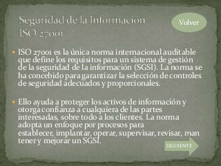  ISO 27001 es la única norma internacional auditable
que define los requisitos para un sistema de gestión
de la seguridad de la información (SGSI). La norma se
ha concebido para garantizar la selección de controles
de seguridad adecuados y proporcionales.
 Ello ayuda a proteger los activos de información y
otorga confianza a cualquiera de las partes
interesadas, sobre todo a los clientes. La norma
adopta un enfoque por procesos para
establecer, implantar, operar, supervisar, revisar, man
tener y mejorar un SGSI.
Volver
SIGUIENTE
 