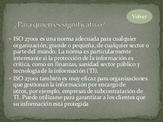  ISO 27001 es una norma adecuada para cualquier
organización, grande o pequeña, de cualquier sector o
parte del mundo. La norma es particularmente
interesante si la protección de la información es
crítica, como en finanzas, sanidad sector público y
tecnología de la información (TI).
 ISO 27001 también es muy eficaz para organizaciones
que gestionan la información por encargo de
otros, por ejemplo, empresas de subcontratación de
TI. Puede utilizarse para garantizar a los clientes que
su información está protegida
Volver
 