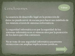 • La ausencia de desarrollo legal en la protección de
datos no puede servir de excusa para hacer uso indebido de
los mismos a través de sistemas informáticos.
• La seguridad informática no por la seguridad de los
sistemas informáticos en si mismos sino por la protección
de los datos que ellos contienen.
• No se trata de una seguridad informática puramente
técnica sino con amplias implicaciones jurídicas.
Volver
SIGUIENTE
 