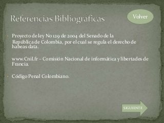 • Proyecto de ley No 129 de 2004 del Senado de la
República de Colombia, por el cual se regula el derecho de
habeas data.
www.Cnil.fr – Comisión Nacional de informática y libertades de
Francia.
• Código Penal Colombiano.
Volver
SIGUIENTE
 