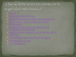  Datos.
 Sistemas informáticos.
 Datos Personales – Datos Nominativas.
 Derechos de los titulares de Datos
Personales.
 Implicaciones frente al derecho de
Propiedad Intelectual.
 Implicaciones frente a los derechos de la
persona.
 Tratamiento automatizado de datos
 Norma ISO 27.000
 Conclusiones.
 