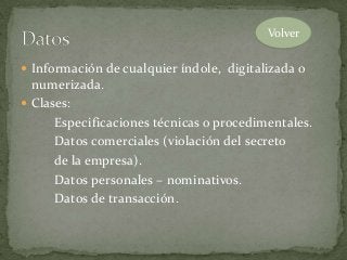  Información de cualquier índole, digitalizada o
numerizada.
 Clases:
Especificaciones técnicas o procedimentales.
Datos comerciales (violación del secreto
de la empresa).
Datos personales – nominativos.
Datos de transacción.
Volver
 