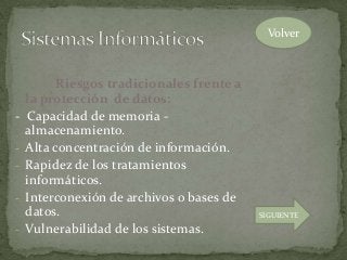 Riesgos tradicionales frente a
la protección de datos:
- Capacidad de memoria -
almacenamiento.
- Alta concentración de información.
- Rapidez de los tratamientos
informáticos.
- Interconexión de archivos o bases de
datos.
- Vulnerabilidad de los sistemas.
Volver
SIGUIENTE
 