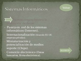 Nuevos riesgos frente a la
protección de datos:
- Puesta en red de los sistemas
informáticos (Internet).
- Internacionalización (Acuerdo EU-UE
empresas privadas).
- Miniaturización y
potencialización de medios
soporte (Chips).
- Comercio electrónico (Datos
bancarios, firma electrónica).
Volver
SIGUIENTE
 