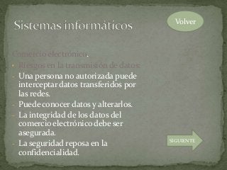 Comercio electrónico.
• Riesgos en la transmisión de datos:
- Una persona no autorizada puede
interceptar datos transferidos por
las redes.
- Puede conocer datos y alterarlos.
- La integridad de los datos del
comercio electrónico debe ser
asegurada.
- La seguridad reposa en la
confidencialidad.
Volver
SIGUIENTE
 