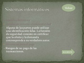 Comercio electrónico.
• Amenazas entorno a la autenticidad.
- Alguna de las partes puede utilizar
una identificación falsa. La funsión
de seguridad consiste en certificar
que la oferta y la demanda
conrresponde a su verdadero autor.
• Amenazas para el pago.
- Riesgos de no pago de las
transacciones.
Volver
SIGUIENTE
 