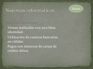 Comercio electrónico.
- Ventas realizadas con una falsa
identidad.
- Utilización de cuentas bancarias
no válidas.
- Pagos con números de cartas de
crédito falsos.
Volver
 