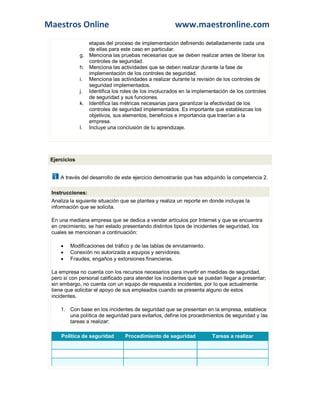 Maestros Online www.maestronline.com 
etapas del proceso de implementación definiendo detalladamente cada una de ellas para este caso en particular. g. Menciona las pruebas necesarias que se deben realizar antes de liberar los controles de seguridad. h. Menciona las actividades que se deben realizar durante la fase de implementación de los controles de seguridad. i. Menciona las actividades a realizar durante la revisión de los controles de seguridad implementados. j. Identifica los roles de los involucrados en la implementación de los controles de seguridad y sus funciones. k. Identifica las métricas necesarias para garantizar la efectividad de los controles de seguridad implementados. Es importante que establezcas los objetivos, sus elementos, beneficios e importancia que traerían a la empresa. l. Incluye una conclusión de tu aprendizaje. 
Ejercicios A través del desarrollo de este ejercicio demostrarás que has adquirido la competencia 2. Instrucciones: Analiza la siguiente situación que se plantea y realiza un reporte en donde incluyas la información que se solicita. En una mediana empresa que se dedica a vender artículos por Internet y que se encuentra en crecimiento, se han estado presentando distintos tipos de incidentes de seguridad, los cuales se mencionan a continuación:  Modificaciones del tráfico y de las tablas de enrutamiento.  Conexión no autorizada a equipos y servidores.  Fraudes, engaños y extorsiones financieras. La empresa no cuenta con los recursos necesarios para invertir en medidas de seguridad, pero sí con personal calificado para atender los incidentes que se puedan llegar a presentar; sin embargo, no cuenta con un equipo de respuesta a incidentes, por lo que actualmente tiene que solicitar el apoyo de sus empleados cuando se presenta alguno de estos incidentes. 1. Con base en los incidentes de seguridad que se presentan en la empresa, establece una política de seguridad para evitarlos, define los procedimientos de seguridad y las tareas a realizar: Política de seguridad Procedimiento de seguridad Tareas a realizar  