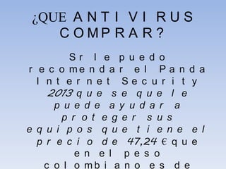 ¿QUE A N T I V I R U S
C O M P R A R ?
S r l e p u e d o
r e c o m e n d a r e l P a n d a
I n t e r n e t S e c u r i t y
2013 q u e s e q u e l e
p u e d e a y u d a r a
p r o t e g e r s u s
e q u i p o s q u e t i e n e e l
p r e c i o d e 47,24 € q u e
e n e l p e s o
c o l o m b i a n o e s d e
 