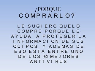 ¿PORQUE
C O M P R A R L O ?
L E S U G I E R O Q U E L O
C O M P R E P O R Q U E L E
A Y U D A A P R O T E G E R L A
I N F O R M A C I O N D E S U S
Q U I P O S Y A D E M A S D E
E S O E S T A E N T R E U N O
D E L O S 10 M E J O R E S
A N T I V I R U S
 