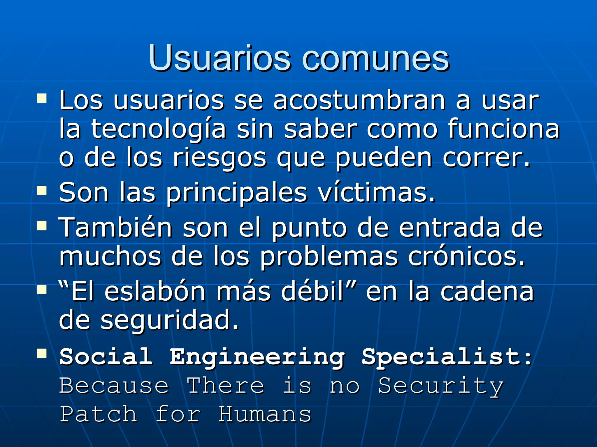 Usuarios comunes
   Los usuarios se acostumbran a usar
    la tecnología sin saber como funciona
    o de los riesgos que pueden correr.
   Son las principales víctimas.
   También son el punto de entrada de
    muchos de los problemas crónicos.
   “El eslabón más débil” en la cadena
    de seguridad.
   Social Engineering Specialist:
    Because There is no Security
    Patch for Humans
 