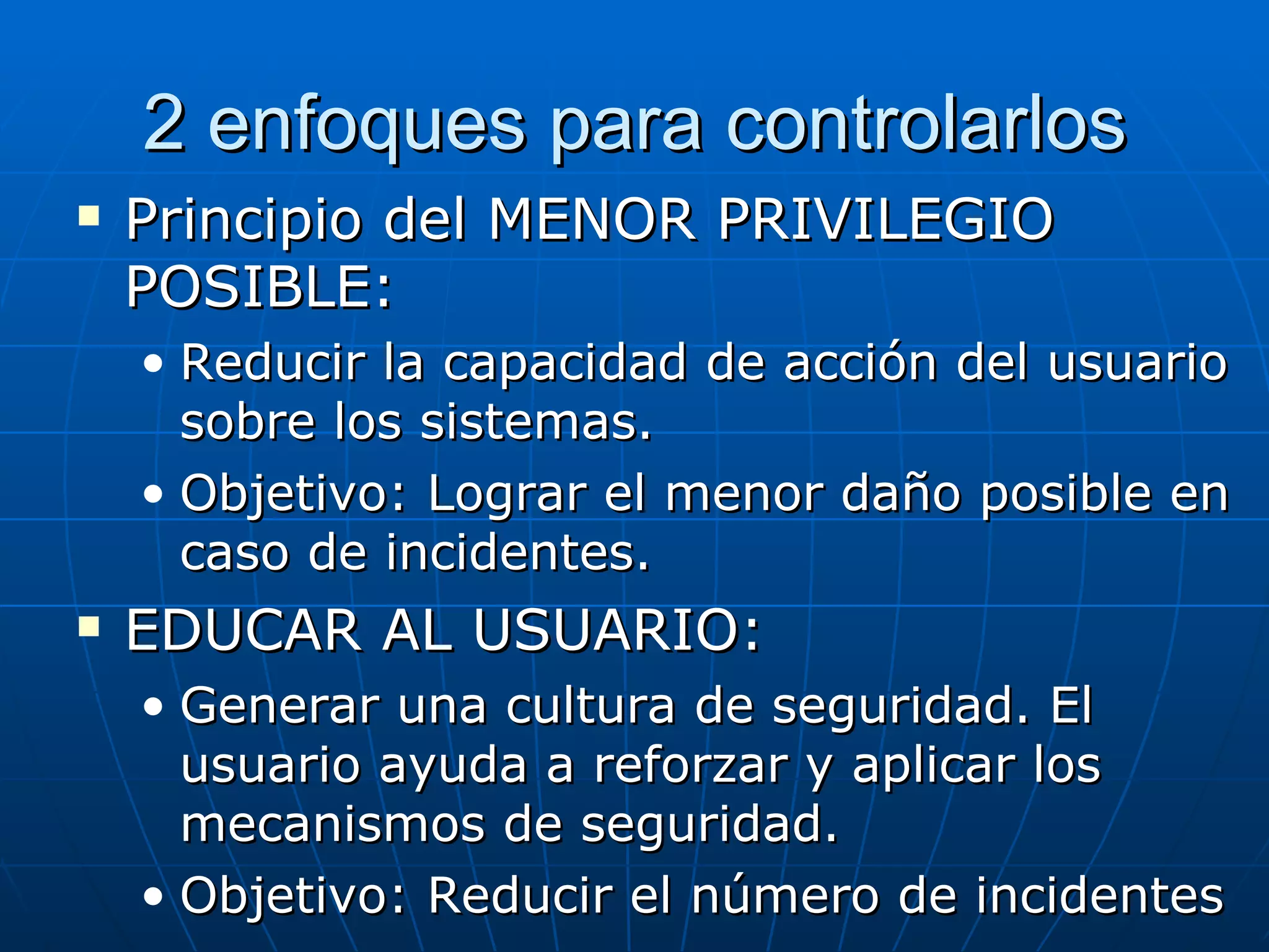2 enfoques para controlarlos
   Principio del MENOR PRIVILEGIO
    POSIBLE:
    • Reducir la capacidad de acción del usuario
      sobre los sistemas.
    • Objetivo: Lograr el menor daño posible en
      caso de incidentes.
   EDUCAR AL USUARIO:
    • Generar una cultura de seguridad. El
      usuario ayuda a reforzar y aplicar los
      mecanismos de seguridad.
    • Objetivo: Reducir el número de incidentes
 